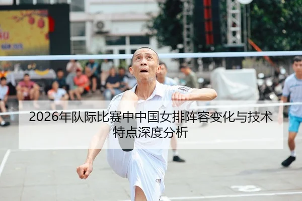 2026年队际比赛中中国女排阵容变化与技术特点深度分析