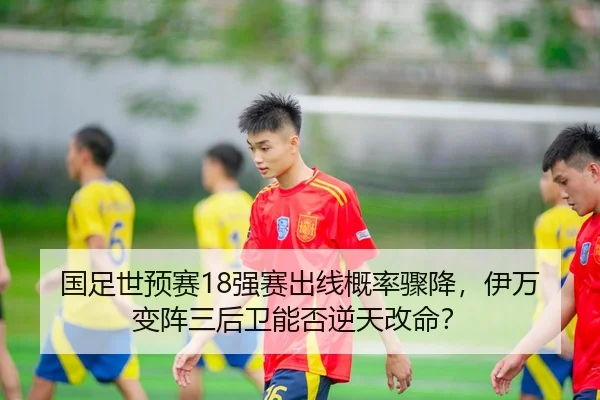 国足世预赛18强赛出线概率骤降，伊万变阵三后卫能否逆天改命？