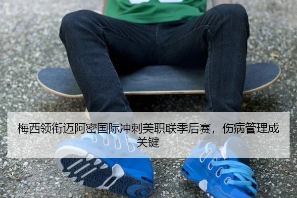 梅西领衔迈阿密国际冲刺美职联季后赛，伤病管理成关键